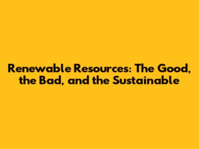 Renewable Resources: The Good, the Bad, and the Sustainable