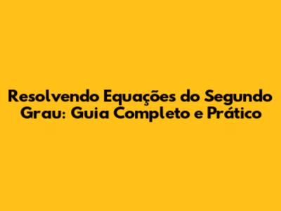 Resolvendo Equações do Segundo Grau: Guia Completo e Prático