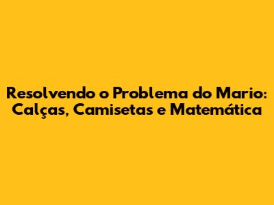Resolvendo o Problema do Mario: Calças, Camisetas e Matemática