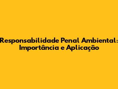 Responsabilidade Penal Ambiental: Importância e Aplicação