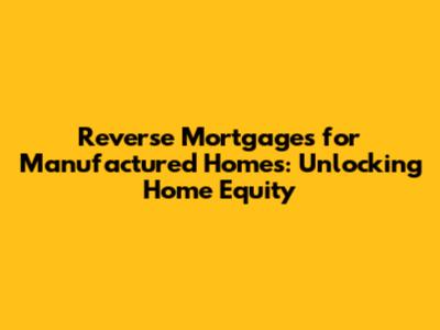Reverse Mortgages for Manufactured Homes: Unlocking Home Equity