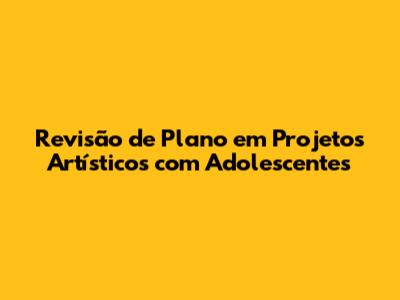 Revisão de Plano em Projetos Artísticos com Adolescentes