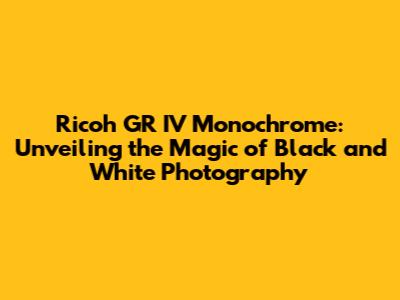Ricoh GR IV Monochrome: Unveiling the Magic of Black and White Photography