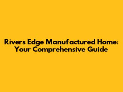 Rivers Edge Manufactured Home: Your Comprehensive Guide