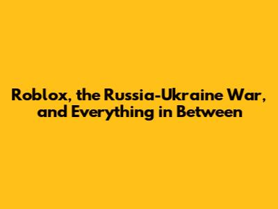 Roblox, the Russia-Ukraine War, and Everything in Between