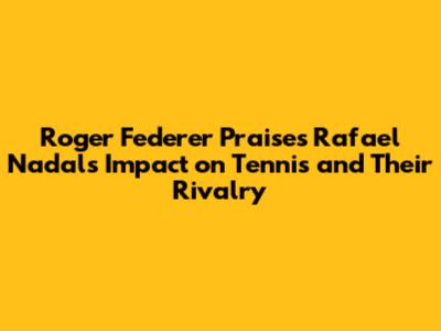 Roger Federer Praises Rafael Nadal's Impact on Tennis and Their Rivalry