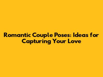 Romantic Couple Poses: Ideas for Capturing Your Love
