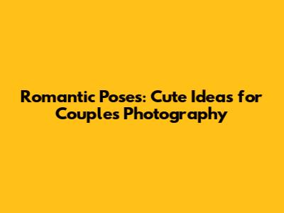 Romantic Poses: Cute Ideas for Couples Photography