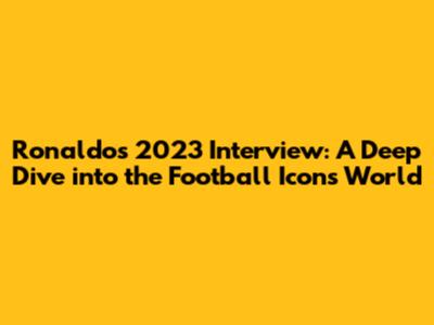 Ronaldo's 2023 Interview: A Deep Dive into the Football Icon's World