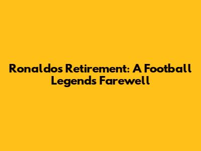 Ronaldo's Retirement: A Football Legend's Farewell