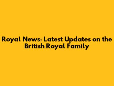 Royal News: Latest Updates on the British Royal Family
