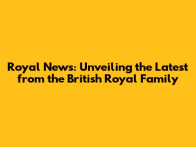 Royal News: Unveiling the Latest from the British Royal Family