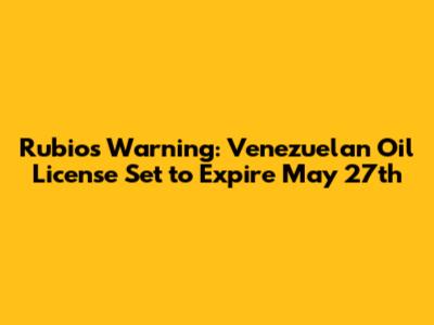 Rubio's Warning: Venezuelan Oil License Set to Expire May 27th