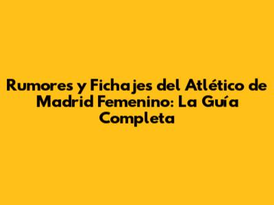 Rumores y Fichajes del Atlético de Madrid Femenino: La Guía Completa