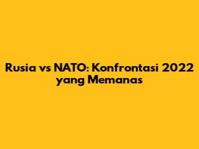 Rusia vs NATO: Konfrontasi 2022 yang Memanas