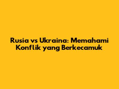 Rusia vs Ukraina: Memahami Konflik yang Berkecamuk