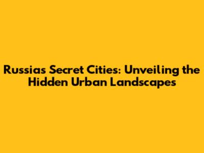 Russia's Secret Cities: Unveiling the Hidden Urban Landscapes