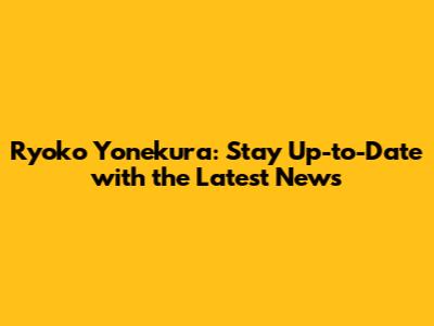 Ryoko Yonekura: Stay Up-to-Date with the Latest News