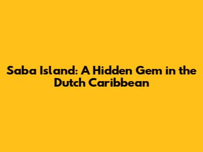 Saba Island: A Hidden Gem in the Dutch Caribbean