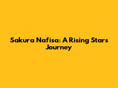 Sakura Nafisa: A Rising Star's Journey