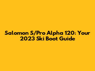 Salomon S/Pro Alpha 120: Your 2023 Ski Boot Guide