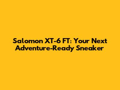Salomon XT-6 FT: Your Next Adventure-Ready Sneaker