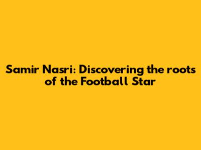 Samir Nasri: Discovering the roots of the Football Star