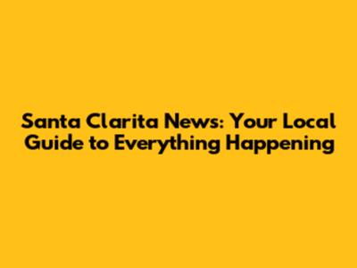 Santa Clarita News: Your Local Guide to Everything Happening