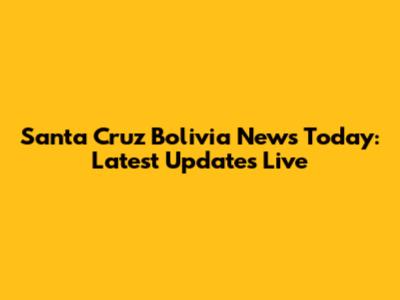 Santa Cruz Bolivia News Today: Latest Updates Live