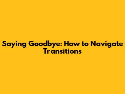 Saying Goodbye: How to Navigate Transitions