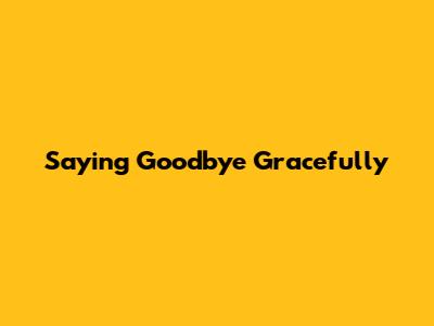 Saying Goodbye Gracefully