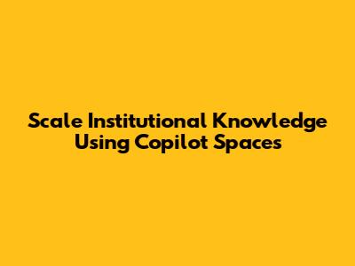 Scale Institutional Knowledge Using Copilot Spaces