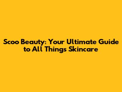Scoo Beauty: Your Ultimate Guide to All Things Skincare