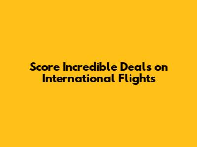 Score Incredible Deals on International Flights