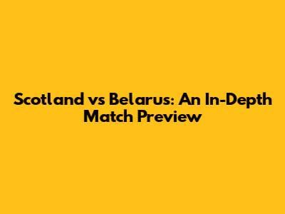 Scotland vs Belarus: An In-Depth Match Preview