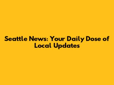 Seattle News: Your Daily Dose of Local Updates