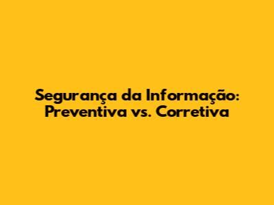 Segurança da Informação: Preventiva vs. Corretiva