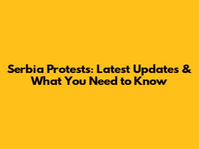 Serbia Protests: Latest Updates & What You Need to Know