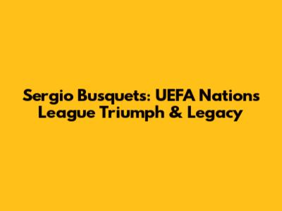 Sergio Busquets: UEFA Nations League Triumph & Legacy