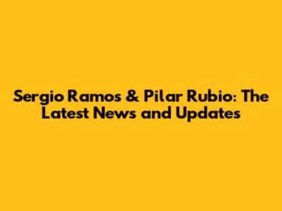 Sergio Ramos & Pilar Rubio: The Latest News and Updates