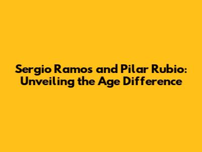 Sergio Ramos and Pilar Rubio: Unveiling the Age Difference