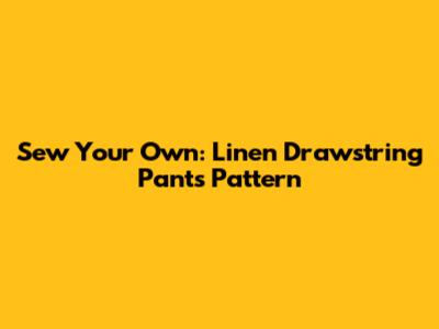 Sew Your Own: Linen Drawstring Pants Pattern
