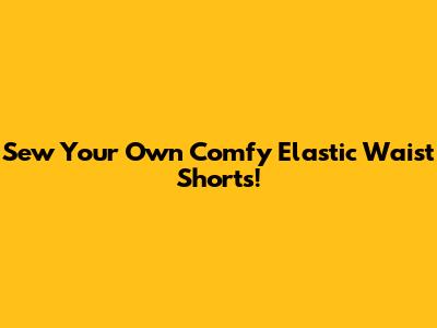 Sew Your Own Comfy Elastic Waist Shorts!