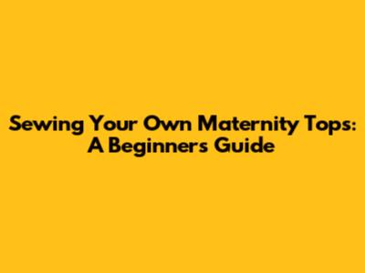 Sewing Your Own Maternity Tops: A Beginner's Guide