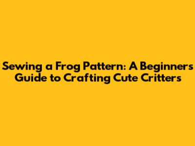 Sewing a Frog Pattern: A Beginner's Guide to Crafting Cute Critters