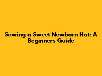 Sewing a Sweet Newborn Hat: A Beginner's Guide