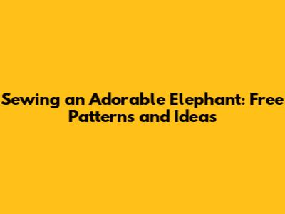 Sewing an Adorable Elephant: Free Patterns and Ideas