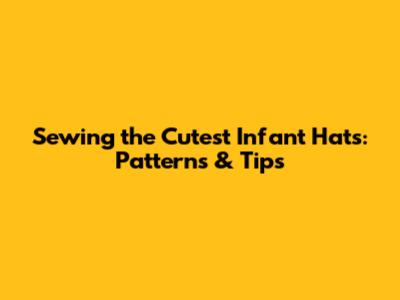Sewing the Cutest Infant Hats: Patterns & Tips