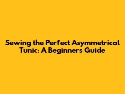 Sewing the Perfect Asymmetrical Tunic: A Beginner's Guide