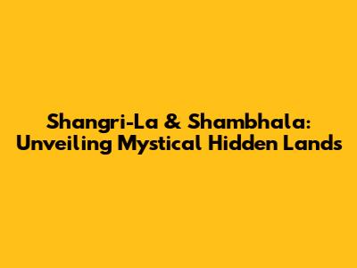 Shangri-La & Shambhala: Unveiling Mystical Hidden Lands